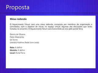 Proposta
 Mesa-redonda

 O Aquecimento Fórum será uma mesa redonda, composta por membros da organização e
 convidados, com o objetivo de iniciar, no espaço virtual, algumas das discussões que serão
 tratadas no encontro. O Aquecimento Fórum será transmitido ao vivo pelo portal Terra.

 Dennis de Oliveira
 Fábio Maleronka
 Gil Torres
 Leandro Hoehne (Rede Livre Leste)

 Data: A definir
 Horário: A definir
 Local: Portal Terra
 