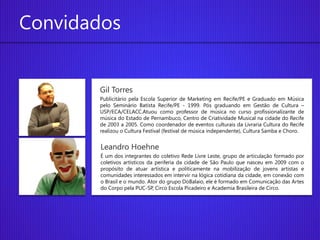 Convidados


       Gil Torres
       Publicitário pela Escola Superior de Marketing em Recife/PE e Graduado em Música
       pelo Seminário Batista Recife/PE - 1999. Pós graduando em Gestão de Cultura –
       USP/ECA/CELACC.Atuou como professor de música no curso profissionalizante de
       música do Estado de Pernambuco, Centro de Criatividade Musical na cidade do Recife
       de 2003 a 2005. Como coordenador de eventos culturais da Livraria Cultura do Recife
       realizou o Cultura Festival (festival de música independente), Cultura Samba e Choro.


        Leandro Hoehne
        É um dos integrantes do coletivo Rede Livre Leste, grupo de articulação formado por
        coletivos artísticos da periferia da cidade de São Paulo que nasceu em 2009 com o
        propósito de atuar artística e politicamente na mobilização de jovens artistas e
        comunidades interessados em intervir na lógica cotidiana da cidade, em conexão com
        o Brasil e o mundo. Ator do grupo DoBalaio, ele é formado em Comunicação das Artes
        do Corpo pela PUC-SP, Circo Escola Picadeiro e Academia Brasileira de Circo.
 