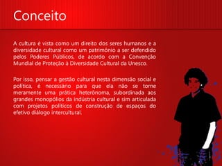 Conceito
A cultura é vista como um direito dos seres humanos e a
diversidade cultural como um patrimônio a ser defendido
pelos Poderes Públicos, de acordo com a Convenção
Mundial de Proteção à Diversidade Cultural da Unesco.

Por isso, pensar a gestão cultural nesta dimensão social e
política, é necessário para que ela não se torne
meramente uma prática heterônoma, subordinada aos
grandes monopólios da indústria cultural e sim articulada
com projetos políticos de construção de espaços do
efetivo diálogo intercultural.
 