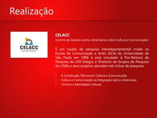 Realização

             CELACC
             (Centro de Estudos Latino-Americanos sobre Cultura e Comunicação)


             É um núcleo de pesquisa interdepartamental criado na
             Escola de Comunicação e Artes (ECA) da Universidade de
             São Paulo em 1996 e está vinculado à Pró-Reitoria de
             Pesquisa da USP. Integra o Diretório de Grupos de Pesquisa
             do CNPq e seus projetos abordam três linhas de pesquisa:

             •   A Construção Teórica em Cultura e Comunicação
             •   Cultura e Comunicação na Integração Latino-Americana
             •   Turismo e Identidade Cultural.
 
