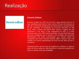 Realização

             Livraria Cultura

             Empresa fundada em 1947 por Eva Herz, segue levando para as 13
             lojas espalhadas pelo Brasil o maior acervo de títulos do mercado, ao
             lado do reconhecido atendimento ao cliente aliado a entretenimento
             de alta qualidade. As instalações no Conjunto Nacional, em São
             Paulo, onde a Cultura está desde 1969, ocupam o espaço em que
             funcionava o Cine Astor. A loja, inaugurada em 2007, é a maior
             livraria do país, com 4.300 metros quadrados de área distribuídos por
             três pisos. Instalações que se somam a três unidades com conceitos
             diferenciados (de varejo customizado), que reúnem títulos da
             Companhia das Letras, Instituto Moreira Salles e Record, mais uma
             unidade com acervo especializado em livros de arte, além de um e-
             commerce.

             Tradicional ponto de encontro de intelectuais e leitores, a Cultura é
             palco de shows, palestras, cafés filosóficos e noites de autógrafos em
             todas as cidades onde está instalada
 