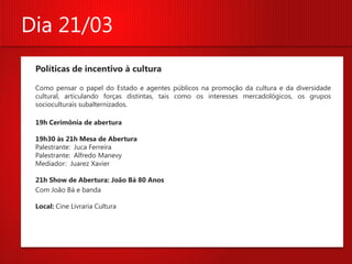 Dia 21/03
 Políticas de incentivo à cultura

 Como pensar o papel do Estado e agentes públicos na promoção da cultura e da diversidade
 cultural, articulando forças distintas, tais como os interesses mercadológicos, os grupos
 socioculturais subalternizados.

 19h Cerimônia de abertura

 19h30 às 21h Mesa de Abertura
 Palestrante: Juca Ferreira
 Palestrante: Alfredo Manevy
 Mediador: Juarez Xavier

 21h Show de Abertura: João Bá 80 Anos
 Com João Bá e banda

 Local: Cine Livraria Cultura
 