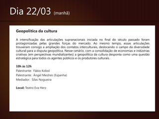 Dia 22/03 (manhã)
 Geopolítica da cultura

 A intensificação das articulações supranacionais iniciada no final do século passado foram
 protagonizadas pelas grandes forças do mercado. Ao mesmo tempo, essas articulações
 trouxeram consigo a ampliação dos contatos interculturais, deslocando o campo da diversidade
 cultural para a disputa geopolítica. Nesse cenário, com a consolidação de economias e indústrias
 criativas (em perspectivas mundializantes) a geopolítica da cultura desponta como uma questão
 estratégica para todos os agentes públicos e os produtores culturais.

 10h às 12h
 Palestrante: Fábio Kobol
 Palestrante: Ángel Mestres (Espanha)
 Mediador: Silas Nogueira

 Local: Teatro Eva Herz
 