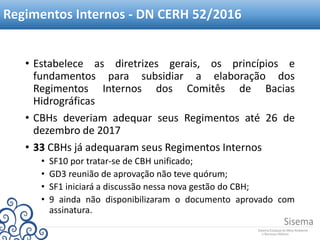 Regimentos Internos - DN CERH 52/2016
• Estabelece as diretrizes gerais, os princípios e
fundamentos para subsidiar a elaboração dos
Regimentos Internos dos Comitês de Bacias
Hidrográficas
• CBHs deveriam adequar seus Regimentos até 26 de
dezembro de 2017
• 33 CBHs já adequaram seus Regimentos Internos
• SF10 por tratar-se de CBH unificado;
• GD3 reunião de aprovação não teve quórum;
• SF1 iniciará a discussão nessa nova gestão do CBH;
• 9 ainda não disponibilizaram o documento aprovado com
assinatura.
 