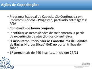 • Programa Estadual de Capacitação Continuada em
Recursos Hídricos - Progestão, pactuado entre Igam e
ANA
• Construído de forma conjunta
• Identificar as necessidades de treinamento, a partir
da experiência de atuação dos conselheiros
• “Curso Introdutório para os Conselheiros de Comitês
de Bacias Hidrográficas” EAD no portal trilhas do
saber.
• 1ª turma mais de 440 inscritos. Início em 27/11
Ações de Capacitação:
 