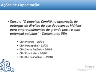 Ações de Capacitação:
• Curso o “O papel do Comitê na aprovação de
outorgas de direitos do uso de recursos hídricos
para empreendimentos de grande porte e com
potencial poluidor” - Contexto do PEA
• CBH Piranga – 26/04
• CBH Paraopeba – 22/05
• CBH Santo Antônio – 20/06
• CBH Piracicaba – 20/06
• CBH Rio das Velhas – 29/10
 