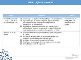 Norma Objetivos Status
Decreto Regulamenta
a Lei nº 15.910, de 21
de dezembro de 2005
 Consolidação da regulamentação do Fhidro em uma só norma;
 Regulamentação de pontos que geram dúvidas, tal como
aplicação de recursos em programas de governo e
apresentação de contrapartida;
 Definição dos documentos exigidos para apresentação e
habilitação dos projetos, considerando a especificidade das
matérias, e disposto em regulamento especifico ou Edital.
Encaminhando em
03/09/2018 para
manifestação do
BDMG.
Proposta de Lei do
Fhidro
 Alteração da estrutura orgânica do Fhidro: Igam como gestor
do Fundo;
 Alocação de recursos direto no orçamento do Igam para
atividades continuas e estruturação dos CBH’s;
 Ampliação dos projetos financiáveis pelo Fhidro;
 Redefinição da destinação dos recursos e seus percentuais;
 Definição do conceito de superávit.
ATUALIZAÇÃO NORMATIVA
 