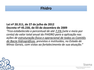 Fhidro
Lei nº 20.311, de 27 de julho de 2012
Decreto nº 45.230, de 03 de dezembro de 2009
“Fica estabelecido o percentual de até 7,5% (sete e meio por
cento) do valor total anual do FHIDRO para a aplicação nas
ações de estruturação física e operacional de todos os Comitês
de Bacia Hidrográficas, previstos e instituídos, no Estado de
Minas Gerais, com vistas ao fortalecimento de sua atuação.”
 