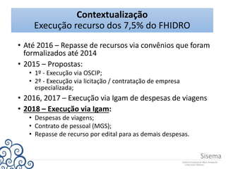 Contextualização
Execução recurso dos 7,5% do FHIDRO
• Até 2016 – Repasse de recursos via convênios que foram
formalizados até 2014
• 2015 – Propostas:
• 1º - Execução via OSCIP;
• 2º - Execução via licitação / contratação de empresa
especializada;
• 2016, 2017 – Execução via Igam de despesas de viagens
• 2018 – Execução via Igam:
• Despesas de viagens;
• Contrato de pessoal (MGS);
• Repasse de recurso por edital para as demais despesas.
 