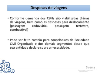 Despesas de viagens
• Conforme demanda dos CBHs são viabilizadas diárias
de viagens, bem como as despesas para deslocamento
(passagem rodoviária, passagem terrestre,
combustível)
• Pode ser feito custeio para conselheiros da Sociedade
Civil Organizada e dos demais segmentos desde que
sua entidade declare sobre a necessidade.
 