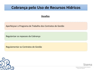 Cobrança pelo Uso de Recursos Hídricos
Desafios
Regularizar os repasses da Cobrança
Regulamentar os Contratos de Gestão
Aperfeiçoar o Programa de Trabalho dos Contratos de Gestão
 
