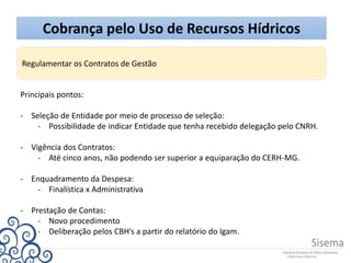 Cobrança pelo Uso de Recursos Hídricos
Regulamentar os Contratos de Gestão
Principais pontos:
- Seleção de Entidade por meio de processo de seleção:
- Possibilidade de indicar Entidade que tenha recebido delegação pelo CNRH.
- Vigência dos Contratos:
- Até cinco anos, não podendo ser superior a equiparação do CERH-MG.
- Enquadramento da Despesa:
- Finalística x Administrativa
- Prestação de Contas:
- Novo procedimento
- Deliberação pelos CBH’s a partir do relatório do Igam.
 