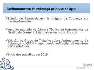Estudo de Remodelagem Estratégica da Cobrança em
desenvolvimento
Assunto pautado na Câmara Técnica de Instrumentos de
Gestão do Conselho Estadual de Recursos Hídricos
Criação do Grupo de Trabalho sobre Aprimoramento da
Cobrança no CERH – aguardando indicações de membros
pelas entidades
Início dos trabalhos em 2019
Aprimoramento da cobrança pelo uso da água
 