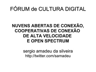 FÓRUM de CULTURA DIGITAL NUVENS ABERTAS DE CONEXÃO, COOPERATIVAS DE CONEXÃO  DE ALTA VELOCIDADE  E OPEN SPECTRUM sergio amadeu da silveira http://twitter.com/samadeu 