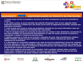1. Anotar preço correto na prateleira, de forma a se evitar transtornos na hora da conclusão da
compra;
2. Na venda a prazo, os juros cobrados não poderão ultrapassar 12% ao ano, segundo impõe
legislação pertinente (cuidado para não anotar juros acima do legalmente permitido, situação que
pode gerar autuação);
3. Todo produto que conste à venda nas prateleiras, deverão ter seu preço informado e este, por
sua vez, deverá ser facilmente visualizado pelo consumidor;
4. Não há obrigatoriedade de concessão de desconto nas vendas à vista. Entretanto, recomenda-se
que seja concedido um percentual de abrandamento no valor de venda, de forma a incentivar o
consumidor a realizar a compra em parcela única;
5. NUNCA condicione a venda de um produto à aquisição de outro. Este procedimento configura
VENDA-CASADA, método que gera autuações e multas em valores vultuosos por parte das
Delegacias do Consumidor;
6. A abordagem ao consumidor (pessoal e por meio de anúncios publicitários) deverá ser realizada
de forma educada e a não constrangê-lo. Anúncios que visam convencer crianças, por exemplo, de
que seus pais devem comprar os produtos de determinada loja, são vedados (por abusar da relação
emocional das crianças com seus pais);
7. Não omitir qualquer informação do consumidor. Todo e qualquer atributo sobre o produto,
deverá estar à disposição do consumidor, de forma que este tenha ciência do que de fato está
comprando e, no futuro, não possa reclamar sobre referidos fatores.
SANEAMENTO DISPONIBILIZAÇÃO DO PRODUTO NA PRATELEIRA
 