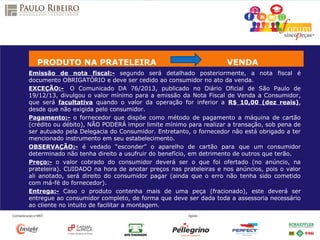 Emissão de nota fiscal:- segundo será detalhado posteriormente, a nota fiscal é
documento OBRIGATÓRIO e deve ser cedido ao consumidor no ato da venda.
EXCEÇÃO:- O Comunicado DA 76/2013, publicado no Diário Oficial de São Paulo de
19/12/13, divulgou o valor mínimo para a emissão da Nota Fiscal de Venda a Consumidor,
que será facultativa quando o valor da operação for inferior a R$ 10,00 (dez reais),
desde que não exigida pelo consumidor.
Pagamento:- o fornecedor que dispõe como método de pagamento a máquina de cartão
(crédito ou débito), NÃO PODERÁ impor limite mínimo para realizar a transação, sob pena de
ser autuado pela Delegacia do Consumidor. Entretanto, o fornecedor não está obrigado a ter
mencionado instrumento em seu estabelecimento.
OBSERVAÇÃO:- é vedado “esconder” o aparelho de cartão para que um consumidor
determinado não tenha direito a usufruir do benefício, em detrimento de outros que terão.
Preço:- o valor cobrado do consumidor deverá ser o que foi ofertado (no anúncio, na
prateleira). CUIDADO na hora de anotar preços nas prateleiras e nos anúncios, pois o valor
ali anotado, será direito do consumidor pagar (ainda que o erro não tenha sido cometido
com má-fé do fornecedor).
Entrega:- Caso o produto contenha mais de uma peça (fracionado), este deverá ser
entregue ao consumidor completo, de forma que deve ser dada toda a assessoria necessário
ao cliente no intuito de facilitar a montagem.
PRODUTO NA PRATELEIRA VENDA
 