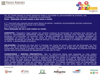 Art. 63. Omitir dizeres ou sinais ostensivos sobre a nocividade ou periculosidade de produtos, nas
embalagens, nos invólucros, recipientes ou publicidade:
Pena - Detenção de seis meses a dois anos e multa.
§ 1° Incorrerá nas mesmas penas quem deixar de alertar, mediante recomendações escritas ostensivas,
sobre a periculosidade do serviço a ser prestado.
§ 2° Se o crime é culposo:
Pena Detenção de um a seis meses ou multa.
CONCEITO:- Dispositivo legal calcado em conduta omissiva do fornecedor de produtos e/ou serviços, de
forma a responsabilizar penalmente aqueles que comercializarem produtos e/ou serviços nocivos e/ou
perigosos ao consumidor ou terceiros, sem a devida anotação de advertência ou atenção prestada na
embalagem do produto (no caso de venda de produto), ou em documento específico assinado pelo
contratante do serviço (no caso de venda de serviço). A conduta incriminada é a omissão de dizeres e sinais
na oferta e apresentação do produto.
APLICAÇÃO:- Presidente do Hopi Hari é indiciado por morte de jovem, que caiu do brinquedo “La Tour
Eiffel”, no dia 24 de fevereiro de 2014. Na ocasião, o delegado usou o artigo 63 do Código de Defesa do
Consumidor para indiciar o acusado mencionado, de forma a relatar que é obrigação da empresa era afixar
alertas sobre a periculosidade do equipamento, o que não foi feito.
COMENTÁRIO / MEDIDA PREVENTIVA:- Não há referencial ditado pela legislação ou ente público
competente sobre o que seriam produtos nocivos ou perigosos à saúde do ser humano. Cabe ao fornecedor
de produtos e/ou serviços avaliar todo e qualquer produto que possa vir a causar algum tipo de dano (a
curto, médio ou longo prazo) a alguém e, desta forma, fazer a devida anotação na respectiva embalagem,
além de, por cautela, reafirmar mencionada informação ao consumidor, no momento da venda (no balcão).
Como medida adicional, pode ser entregue ao consumidor um folheto explicativo sobre as implicações da
utilização do produto comercializado. Antes pecar pelo excesso, do que sofrer algum tipo de sanção
criminal/cível/administrativa por ausência de conteúdo informativo.
 