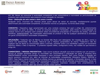 Art. 64. Deixar de comunicar à autoridade competente e aos consumidores a nocividade ou periculosidade de
produtos cujo conhecimento seja posterior à sua colocação no mercado:
Pena - Detenção de seis meses a dois anos e multa.
Parágrafo único. Incorrerá nas mesmas penas quem deixar de retirar do mercado, imediatamente quando
determinado pela autoridade competente, os produtos nocivos ou perigosos, na forma deste artigo.
CONCEITO:- Dispositivo legal caracterizado por uma conduta omissiva (tal qual o artigo 63, anteriormente
mencionado) do autor do delito. O crime se consuma quando o fornecedor, após iniciar a comercialização de
produto nocivo e/ou perigoso (sem conhecer estas circunstâncias prejudiciais no momento da venda), vem a se
cientificar, posteriormente, das implicações relacionadas ao produto e não faz qualquer advertência à sociedade
em geral (consumidores e autoridade competente).
APLICAÇÃO:- Toddynho saiu de fábrica na Grande São Paulo com detergente. Em meados de 2011, correu a
notícia ora apresentada. Na ocasião, falava-se que a Pepsico (proprietária da marca “Toddynho”) não fez
qualquer tipo de alerta ou comunicação sobre o ocorrido, somente vindo a se manifestar quando um funcionário
anônimo relatou o fato à imprensa. O presente suposto delito, configuraria crime, nos moldes do que leciona o
artigo 64.
COMENTÁRIO / MEDIDA PREVENTIVA:- Caso ocorra qualquer situação que torne evidente que um produto /
serviço já vendido apresenta perigo ou nocividade aos consumidores e população em geral, a empresa deve
IMEDIATAMENTE enviar comunicados impressos a seus principais clientes, bem como noticiar a situação em
seu(s) ponto(s) comercial (is), além de informar as autoridades competentes (Ministério Público, PROCON e
IDEC). Caso haja a menor dúvida sobre os efeitos nocivos ou perigosos do produto, o fornecedor deverá, o mais
breve possível, realizar os procedimentos necessários a confirmar ou não as referidas prejudicialidades. Deixar de
tomar qualquer medida efetiva de informação (conforme expresso) ensejará o(s) proprietário(s) à
responsabilização criminal, além das severas sanções cíveis cabíveis.
 