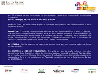 Art. 65. Executar serviço de alto grau de periculosidade, contrariando determinação de autoridade
competente:
Pena - Detenção de seis meses a dois anos e multa.
Parágrafo único. As penas deste artigo são aplicáveis sem prejuízo das correspondentes à lesão
corporal e à morte.
CONCEITO:- O presente dispositivo caracteriza-se por ser “norma penal em branco”. Explica-se:-
Trata-se de conduta penalmente punível o ato ativo do fornecedor de realizar um ato específico, ato
este que seja contrário ao que impõe a autoridade competente. Entretanto, até o momento, não
houve regulamentação por parte das autoridades competentes (Ministério Público e entidades de
defesa do consumidor) sobre o que seriam essas citadas “determinações”.
APLICAÇÃO:- Não há exemplo de caso neste sentido, uma vez que a norma padece de futura
complementação.
COMENTÁRIO / MEDIDA PREVENTIVA:- Em vista do que se expôs sobre o necessário
complemento deste dispositivo, não se faz necessário qualquer comentário adicional. Apenas a título
de prevenção, na menor hipótese de dúvida quanto à realização de um determinado procedimento,
necessário se faz o prévio contato com um Advogado competente ou com o Departamento Jurídico
do SINCOPEÇAS.
 