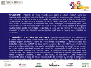 APLICAÇÃO:- PROCON-SP inicia investigação sobre a “Black Friday”. Uma das
queixas mais recebidas pela instituição mencionada foi o aumento dos preços cheios
dos produtos, de forma a dar a impressão ao consumidor que o desconto era maior
(maquiagem de desconto). A conduta incide no delito configura nos artigos 66 e 67,
pois induz o consumidor a acreditar em uma afirmação sabidamente falsa pelo
fornecedor (de um desconto maior do que o real), bem como ocorre a divulgação
(publicidade) desta informação enganosa, o que vai de forma frontal contra o
principal princípio do Estatuto consumerista, qual seja, a boa-fé nas relações de
consumo.
COMENTÁRIO / MEDIDA PREVENTIVA:- Importante que o fornecedor revise toda
a oferta veiculada, bem como informações passadas aos clientes, de forma que os
clientes sejam alertados sobre as verdadeiras qualidades e características dos
produtos. Ademais, NUNCA se deve omitir qualquer tipo de informação importante
sobre o produto (utilização, manuseio, qualidade). Ademais, se possível, apresenta-
se como medida razoável manter um canal de comunicação (telefônico ou e-mail)
para esclarecer dúvidas dos clientes (além de possíveis novos compradores), bem
como manter um cadastro atualizado de toda a clientela e vendas realizadas (com
nome completo, telefone, e-mail e endereço). O cadastro é uma importante
ferramenta para o caso de haver necessidade de retificar ou alertar o consumidor
sobre alguma informação tenente ao produto vendido, além de auxiliar na oferta de
um possível novo item.
 