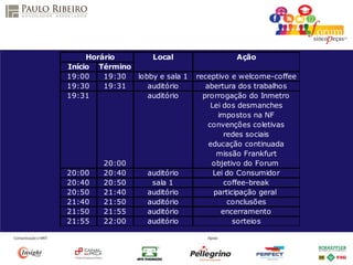 Apresenta
São Paulo 2014
Horário Local Ação
Início Término
19:00 19:30 lobby e sala 1 receptivo e welcome-coffee
19:30 19:31 auditório abertura dos trabalhos
19:31 auditório prorrogação do Inmetro
Lei dos desmanches
impostos na NF
convenções coletivas
redes sociais
educação continuada
missão Frankfurt
20:00 objetivo do Forum
20:00 20:40 auditório Lei do Consumidor
20:40 20:50 sala 1 coffee-break
20:50 21:40 auditório participação geral
21:40 21:50 auditório conclusões
21:50 21:55 auditório encerramento
21:55 22:00 auditório sorteios
 