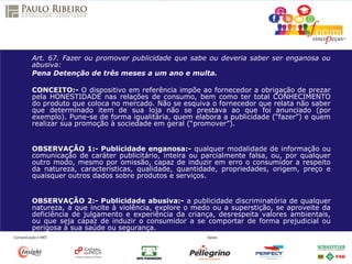 Art. 67. Fazer ou promover publicidade que sabe ou deveria saber ser enganosa ou
abusiva:
Pena Detenção de três meses a um ano e multa.
CONCEITO:- O dispositivo em referência impõe ao fornecedor a obrigação de prezar
pela HONESTIDADE nas relações de consumo, bem como ter total CONHECIMENTO
do produto que coloca no mercado. Não se esquiva o fornecedor que relata não saber
que determinado item de sua loja não se prestava ao que foi anunciado (por
exemplo). Pune-se de forma igualitária, quem elabora a publicidade (“fazer”) e quem
realizar sua promoção à sociedade em geral (“promover”).
OBSERVAÇÃO 1:- Publicidade enganosa:- qualquer modalidade de informação ou
comunicação de caráter publicitário, inteira ou parcialmente falsa, ou, por qualquer
outro modo, mesmo por omissão, capaz de induzir em erro o consumidor a respeito
da natureza, características, qualidade, quantidade, propriedades, origem, preço e
quaisquer outros dados sobre produtos e serviços.
OBSERVAÇÃO 2:- Publicidade abusiva:- a publicidade discriminatória de qualquer
natureza, a que incite à violência, explore o medo ou a superstição, se aproveite da
deficiência de julgamento e experiência da criança, desrespeita valores ambientais,
ou que seja capaz de induzir o consumidor a se comportar de forma prejudicial ou
perigosa à sua saúde ou segurança.
 