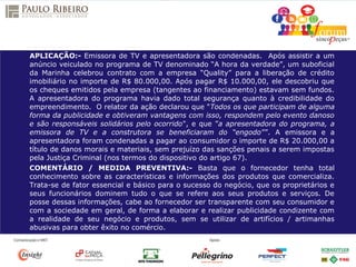 APLICAÇÃO:- Emissora de TV e apresentadora são condenadas. Após assistir a um
anúncio veiculado no programa de TV denominado “A hora da verdade”, um suboficial
da Marinha celebrou contrato com a empresa “Quality” para a liberação de crédito
imobiliário no importe de R$ 80.000,00. Após pagar R$ 10.000,00, ele descobriu que
os cheques emitidos pela empresa (tangentes ao financiamento) estavam sem fundos.
A apresentadora do programa havia dado total segurança quanto à credibilidade do
empreendimento. O relator da ação declarou que "Todos os que participam de alguma
forma da publicidade e obtiveram vantagens com isso, respondem pelo evento danoso
e são responsáveis solidários pelo ocorrido", e que ”a apresentadora do programa, a
emissora de TV e a construtora se beneficiaram do “engodo””. A emissora e a
apresentadora foram condenadas a pagar ao consumidor o importe de R$ 20.000,00 a
título de danos morais e materiais, sem prejuízo das sanções penais a serem impostas
pela Justiça Criminal (nos termos do dispositivo do artigo 67).
COMENTÁRIO / MEDIDA PREVENTIVA:- Basta que o fornecedor tenha total
conhecimento sobre as características e informações dos produtos que comercializa.
Trata-se de fator essencial e básico para o sucesso do negócio, que os proprietários e
seus funcionários dominem tudo o que se refere aos seus produtos e serviços. De
posse dessas informações, cabe ao fornecedor ser transparente com seu consumidor e
com a sociedade em geral, de forma a elaborar e realizar publicidade condizente com
a realidade de seu negócio e produtos, sem se utilizar de artifícios / artimanhas
abusivas para obter êxito no comércio.
 