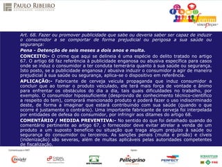 Art. 68. Fazer ou promover publicidade que sabe ou deveria saber ser capaz de induzir
o consumidor a se comportar de forma prejudicial ou perigosa a sua saúde ou
segurança:
Pena - Detenção de seis meses a dois anos e multa.
CONCEITO:- O crime que aqui se delineia é uma espécie do delito tratado no artigo
67. O artigo 68 faz referência à publicidade enganosa ou abusiva específica para casos
onde se induz o consumidor a ter conduta temerária quanto à sua saúde ou segurança.
Isto posto, se a publicidade enganosa / abusiva induzir o consumidor a agir de maneira
prejudicial à sua saúde ou segurança, aplica-se o dispositivo em referência.
APLICAÇÃO:- Fabricante de cerveja veicula propaganda que induz consumidor a
concluir que ao tomar o produto veiculado, ele terá mais força de vontade e ânimo
para enfrentar os obstáculos do dia a dia, tais quais dificuldades no trabalho, por
exemplo. O consumidor hipossuficiente (desprovido de conhecimento técnico-científico
a respeito do tem), comprará mencionado produto e poderá fazer o uso indiscriminado
deste, de forma a imaginar que estará contribuindo com sua saúde (quando o que
ocorre é justamente o contrário). Uma importante fabricante de cerveja foi interpelada
por entidades de defesa do consumidor, por infringir aos ditames do artigo 68.
COMENTÁRIO / MEDIDA PREVENTIVA:- No sentido do que foi detalhado quando do
comentário pertinente ao artigo 67, o fornecedor deve evitar atrelar a venda de um
produto a um suposto benefício ou situação que traga algum prejuízo à saúde ou
segurança do consumidor ou terceiros. As sanções penais (multa e prisão) e cíveis
(indenização) são severas, além de multas aplicáveis pelas autoridades competentes
de fiscalização.
 