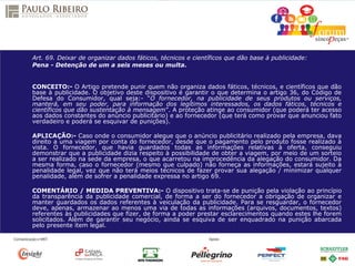 Art. 69. Deixar de organizar dados fáticos, técnicos e científicos que dão base à publicidade:
Pena - Detenção de um a seis meses ou multa.
CONCEITO:- O Artigo pretende punir quem não organiza dados fáticos, técnicos, e científicos que dão
base à publicidade. O objetivo deste dispositivo é garantir o que determina o artigo 36, do Código de
Defesa do Consumidor, qual seja:- “O fornecedor, na publicidade de seus produtos ou serviços,
manterá, em seu poder, para informação dos legítimos interessados, os dados fáticos, técnicos e
científicos que dão sustentação à mensagem”. A proteção atinge ao consumidor (que poderá ter acesso
aos dados constantes do anúncio publicitário) e ao fornecedor (que terá como provar que anunciou fato
verdadeiro e poderá se esquivar de punições).
APLICAÇÃO:- Caso onde o consumidor alegue que o anúncio publicitário realizado pela empresa, dava
direito a uma viagem por conta do fornecedor, desde que o pagamento pelo produto fosse realizado à
vista. O fornecedor, que havia guardados todas as informações relativas à oferta, conseguiu
demonstrar que a publicidade dizia respeito à possibilidade de obter a viagem, por meio de um sorteio
a ser realizado na sede da empresa, o que acarretou na improcedência da alegação do consumidor. Da
mesma forma, caso o fornecedor (mesmo que culpado) não forneça as informações, estará sujeito à
penalidade legal, vez que não terá meios técnicos de fazer provar sua alegação / minimizar qualquer
penalidade, além de sofrer a penalidade expressa no artigo 69.
COMENTÁRIO / MEDIDA PREVENTIVA:- O dispositivo trata-se de punição pela violação ao princípio
da transparência da publicidade comercial, de forma a ser do fornecedor a obrigação de organizar e
manter guardados os dados referentes à veiculação da publicidade. Para se resguardar, o fornecedor
deve, apenas, armazenar ao menos uma via de todas as informações (arquivos, documentos, textos)
referentes às publicidades que fizer, de forma a poder prestar esclarecimentos quando estes lhe forem
solicitados. Além de garantir seu negócio, ainda se esquiva de ser enquadrado na punição abarcada
pelo presente item legal.
 