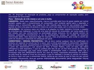 Art. 70. Empregar na reparação de produtos, peça ou componentes de reposição usados, sem
autorização do consumidor:
Pena - Detenção de três meses a um ano e multa.
CONCEITO:- Neste caso, especificamente, visa-se à punição pela troca de peças usadas por outras
também usadas sem o consentimento do consumidor, com evidente ganho para o reparador e
prejuízo para o consumidor, que imagina ter sido inserida peça nova em seu produto ou ainda,
quando se retira uma peça do produto e insere-se outra mais usada, sem o conhecimento deste.
APLICAÇÃO:- Há inúmeros casos em trâmite e já julgados no Poder Judiciário Criminal, a respeito
de empresas que realizaram a troca de uma peça do veículo do consumidor, por outra usada e em
pior estado, sem seu conhecimento ou autorização prévia. Inclusive, há um grande número de
pessoas condenadas criminalmente e, via de consequência, presas, por ocasião de consumar
mencionado delito. Este dispositivo legal foi inserido, mais propriamente, para evitar a má-fé por
parte de mecânicas e empresas de autopeças em geral.
COMENTÁRIO / MEDIDA PREVENTIVA:- Não se deve realizar qualquer tipo de modificação no
produto, em especial no veículo (se for o caso), sem a prévia autorização do consumidor. Quaisquer
tipos de troca de peças, equipamentos ou acessórios, deverão ser comunicados ao consumidor que,
a partir daí, determinará o que deverá ser feito. O Poder Público, como um todo, não tolera
infringência a este dispositivo, o que se justifica pelo fato de ser um dos itens penais do Código de
Defesa do Consumidor que mais causa prisões e condenações cíveis e criminais. Basta que o
fornecedor haja com INEQUÍVOCA boa-fé. Em caso de receio, importante documentar (se preferir,
na nota fiscal de venda ou troca de uma peça), o que foi realizado e trocado no veículo ou produto,
de forma a fazer com que o consumidor assine, dando-se por ciente do que foi feito em seu veículo
ou produto. Obviamente, deve-ser guardar mencionado documento para resguardar futura
necessidade de comprovação.
 