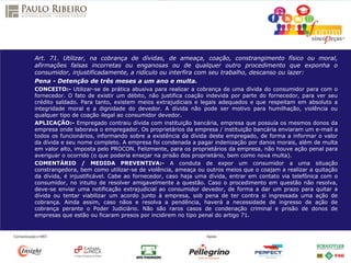Art. 71. Utilizar, na cobrança de dívidas, de ameaça, coação, constrangimento físico ou moral,
afirmações falsas incorretas ou enganosas ou de qualquer outro procedimento que exponha o
consumidor, injustificadamente, a ridículo ou interfira com seu trabalho, descanso ou lazer:
Pena - Detenção de três meses a um ano e multa.
CONCEITO:- Utilizar-se de prática abusiva para realizar a cobrança de uma dívida do consumidor para com o
fornecedor. O fato de existir um débito, não justifica coação indevida por parte do fornecedor, para ver seu
crédito saldado. Para tanto, existem meios extrajudiciais e legais adequados e que respeitam em absoluto a
integridade moral e a dignidade do devedor. A dívida não pode ser motivo para humilhação, violência ou
qualquer tipo de coação ilegal ao consumidor devedor.
APLICAÇÃO:- Empregado contraiu dívida com instituição bancária, empresa que possuía os mesmos donos da
empresa onde laborava o empregador. Os proprietários da empresa / instituição bancária enviaram um e-mail a
todos os funcionários, informando sobre a existência da dívida deste empregado, de forma a informar o valor
da dívida e seu nome completo. A empresa foi condenada a pagar indenização por danos morais, além de multa
em valor alto, imposta pelo PROCON. Felizmente, para os proprietários da empresa, não houve ação penal para
averiguar o ocorrido (o que poderia ensejar na prisão dos proprietário, bem como nova multa).
COMENTÁRIO / MEDIDA PREVENTIVA:- A conduta de expor um consumidor a uma situação
constrangedora, bem como utilizar-se de violência, ameaça ou outros meios que o coajam a realizar a quitação
da dívida, é injustificável. Cabe ao fornecedor, caso haja uma dívida, entrar em contato via telefônica com o
consumidor, no intuito de resolver amigavelmente a questão. Caso o procedimento em questão não resolva,
deve-se enviar uma notificação extrajudicial ao consumidor devedor, de forma a dar um prazo para quitar a
dívida ou tentar viabilizar um acordo junto à empresa, sob pena de ter contra si ingressada uma ação de
cobrança. Ainda assim, caso nãos e resolva a pendência, haverá a necessidade de ingresso de ação de
cobrança perante o Poder Judiciário. Não são raros casos de condenação criminal e prisão de donos de
empresas que estão ou ficaram presos por incidirem no tipo penal do artigo 71.
 