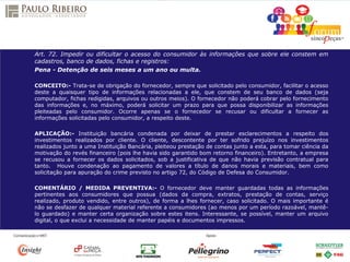 Art. 72. Impedir ou dificultar o acesso do consumidor às informações que sobre ele constem em
cadastros, banco de dados, fichas e registros:
Pena - Detenção de seis meses a um ano ou multa.
CONCEITO:- Trata-se de obrigação do fornecedor, sempre que solicitado pelo consumidor, facilitar o acesso
deste a quaisquer tipo de informações relacionadas a ele, que constem de seu banco de dados (seja
computador, fichas redigidas, arquivos ou outros meios). O fornecedor não poderá cobrar pelo fornecimento
das informações e, no máximo, poderá solicitar um prazo para que possa disponibilizar as informações
pleiteadas pelo consumidor. Ocorre apenas se o fornecedor se recusar ou dificultar a fornecer as
informações solicitadas pelo consumidor, a respeito deste.
APLICAÇÃO:- Instituição bancária condenada por deixar de prestar esclarecimentos a respeito dos
investimentos realizados por cliente. O cliente, descontente por ter sofrido prejuízo nos investimentos
realizados junto a uma Instituição Bancária, pleiteou prestação de contas junto a esta, para tomar ciência da
motivação do revés financeiro (pois lhe havia sido garantido bom retorno financeiro). Entretanto, a empresa
se recusou a fornecer os dados solicitados, sob a justificativa de que não havia previsão contratual para
tanto. Houve condenação ao pagamento de valores a título de danos morais e materiais, bem como
solicitação para apuração do crime previsto no artigo 72, do Código de Defesa do Consumidor.
COMENTÁRIO / MEDIDA PREVENTIVA:- O fornecedor deve manter guardadas todas as informações
pertinentes aos consumidores que possua (dados da compra, extratos, prestação de contas, serviço
realizado, produto vendido, entre outros), de forma a lhes fornecer, caso solicitado. O mais importante é
não se desfazer de qualquer material referente a consumidores (ao menos por um período razoável, mantê-
lo guardado) e manter certa organização sobre estes itens. Interessante, se possível, manter um arquivo
digital, o que exclui a necessidade de manter papéis e documentos impressos.
 