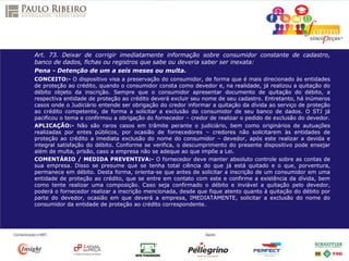 Art. 73. Deixar de corrigir imediatamente informação sobre consumidor constante de cadastro,
banco de dados, fichas ou registros que sabe ou deveria saber ser inexata:
Pena - Detenção de um a seis meses ou multa.
CONCEITO:- O dispositivo visa a preservação do consumidor, de forma que é mais direcionado às entidades
de proteção ao crédito, quando o consumidor consta como devedor e, na realidade, já realizou a quitação do
débito objeto da inscrição. Sempre que o consumidor apresentar documento de quitação do débito, a
respectiva entidade de proteção ao crédito deverá excluir seu nome de seu cadastro. Entretanto, há inúmeros
casos onde o Judiciário entende ser obrigação do credor informar a quitação da dívida ao serviço de proteção
ao crédito competente, de forma a solicitar a exclusão do consumidor de seu banco de dados. O STJ já
pacificou o tema e confirmou a obrigação do fornecedor – credor de realizar o pedido de exclusão do devedor.
APLICAÇÃO:- Não são raros casos em trâmite perante o judiciário, bem como originários de autuações
realizadas por entes públicos, por ocasião de fornecedores – credores não solicitarem às entidades de
proteção ao crédito a imediata exclusão do nome do consumidor – devedor, após este realizar a devida e
integral satisfação do débito. Conforme se verifica, o descumprimento do presente dispositivo pode ensejar
além de multa, prisão, caso a empresa não se adeque ao que impõe a Lei.
COMENTÁRIO / MEDIDA PREVENTIVA:- O fornecedor deve manter absoluto controle sobre as contas de
sua empresa. Disso se presume que se tenha total ciência do que já está quitado e o que, porventura,
permanece em débito. Desta forma, orienta-se que antes de solicitar a inscrição de um consumidor em uma
entidade de proteção ao crédito, que se entre em contato com este e confirme a existência da dívida, bem
como tente realizar uma composição. Caso seja confirmado o débito e inviável a quitação pelo devedor,
poderá o fornecedor realizar a inscrição mencionada, desde que fique atento quanto à quitação do débito por
parte do devedor, ocasião em que deverá a empresa, IMEDIATAMENTE, solicitar a exclusão do nome do
consumidor da entidade de proteção ao crédito correspondente.
 