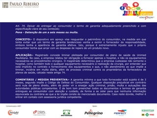 Art. 74. Deixar de entregar ao consumidor o termo de garantia adequadamente preenchido e com
especificação clara de seu conteúdo;
Pena - Detenção de um a seis meses ou multa.
CONCEITO:- O dispositivo em apreço visa resguardar o patrimônio do consumidor, na medida em que
tenta evitar que um termo de garantia tendencioso venha a eximir o fornecedor da responsabilidade,
embora tenha a aparência de garantia efetiva. Isto, porque é extremamente injusto que o próprio
consumidor tenha que arcar com as despesas de reparo de um produto novo.
APLICAÇÃO:- Magistrado concede liminar pleiteada por consumidor de plano de saúde da Unimed
Paulistana. No caso, a empresa relatou ter obrigação a fornecer apenas o hospital, e não os equipamentos
necessários ao procedimento cirúrgico. O magistrado determinou que a empresa custeasse não somente o
hospital, como também todo e qualquer equipamento necessário à realização da cirurgia, por entender que
está implícito no contrato o fornecimento dos equipamentos e que, o não atendimento ao que impõe a
liminar, incidiria em multa diária, além de processo criminal contra os proprietários da fornecedora de
planos de saúde, calcado neste artigo 74.
COMENTÁRIO / MEDIDA PREVENTIVA:- A garantia mínima a que todo fornecedor está sujeito é de 3
meses, segundo impõe o Código de Defesa do Consumidor. Qualquer disposição prejudicial em contrário
será nula de pleno direito, além de poder vir a ensejar ação criminal, prisão, multa e autuações das
autoridades públicas competentes. É de bom tom preencher todos os documentos e termos de garantia
entregues ao consumidor com atenção e cuidado, de forma a se zelar para que nenhuma informação
equivocada ou contrária ao que a lei impõe conste do mencionado documento. Caso reste dúvida, melhor é
entrar em contato com assessoria jurídica competente.
 