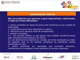 DISPOSIÇÕES GERAIS
São circunstâncias que agravam a pena (agravantes), relacionadas
a todos os crimes delineados:-
1. serem cometidos em época de grave crise econômica ou por ocasião de
calamidade;
2. ocasionarem grave dano individual ou coletivo;
3. dissimular-se a natureza ilícita do procedimento;
4. quando cometidos:-
4.1 . por servidor público, ou por pessoa cuja condição econômico-social
seja manifestamente superior à da vítima;
4.2. em detrimento de operário ou rurícola; de menor de dezoito ou maior
de sessenta anos ou de pessoas portadoras de deficiência mental
interditadas ou não;
5. serem praticados em operações que envolvam alimentos,
medicamentos ou quaisquer outros produtos ou serviços essenciais .
 