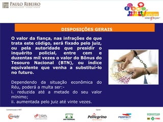 DISPOSIÇÕES GERAIS
O valor da fiança, nas infrações de que
trata este código, será fixado pelo juiz,
ou pela autoridade que presidir o
inquérito policial, entre cem e
duzentas mil vezes o valor do Bônus do
Tesouro Nacional (BTN), ou índice
equivalente que venha a substituí-lo
no futuro.
Dependendo da situação econômica do
Réu, poderá a multa ser:-
i. reduzida até a metade do seu valor
mínimo;
ii. aumentada pelo juiz até vinte vezes.
 