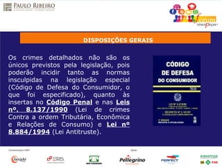 DISPOSIÇÕES GERAIS
Os crimes detalhados não são os
únicos previstos pela legislação, pois
poderão incidir tanto as normas
insculpidas na legislação especial
(Código de Defesa do Consumidor, o
que foi especificado), quanto às
insertas no Código Penal e nas Leis
nº. 8.137/1990 (Lei de crimes
Contra a ordem Tributária, Econômica
e Relações de Consumo) e Lei nº
8.884/1994 (Lei Antitruste).
 