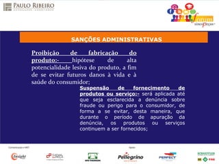 SANÇÕES ADMINISTRATIVAS
Proibição de fabricação do
produto:- hipótese de alta
potencialidade lesiva do produto, a fim
de se evitar futuros danos à vida e à
saúde do consumidor;
Suspensão de fornecimento de
produtos ou serviço:- será aplicada até
que seja esclarecida a denúncia sobre
fraude ou perigo para o consumidor, de
forma a se evitar, desta maneira, que
durante o período de apuração da
denúncia, os produtos ou serviços
continuem a ser fornecidos;
 