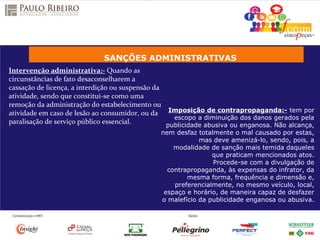 SANÇÕES ADMINISTRATIVAS
Intervenção administrativa:- Quando as
circunstâncias de fato desaconselharem a
cassação de licença, a interdição ou suspensão da
atividade, sendo que constitui-se como uma
remoção da administração do estabelecimento ou
atividade em caso de lesão ao consumidor, ou da
paralisação de serviço público essencial.
Imposição de contrapropaganda:- tem por
escopo a diminuição dos danos gerados pela
publicidade abusiva ou enganosa. Não alcança,
nem desfaz totalmente o mal causado por estas,
mas deve amenizá-lo, sendo, pois, a
modalidade de sanção mais temida daqueles
que praticam mencionados atos.
Procede-se com a divulgação de
contrapropaganda, às expensas do infrator, da
mesma forma, frequência e dimensão e,
preferencialmente, no mesmo veículo, local,
espaço e horário, de maneira capaz de desfazer
o malefício da publicidade enganosa ou abusiva.
 