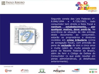 Segundo consta das Leis Federais nº.
8.846/1994 e 4.729/1965, todo
consumidor tem direito a Nota Fiscal e
nenhum estabelecimento, por
qualquer motivo, deve omiti-la. Na
ocorrência de situação de não entrega
deste documento ao consumidor,
estarão os proprietários e diretores
incididos em crime tributário (crime
de sonegação fiscal), com previsão de
pena de reclusão de dois a cinco anos
e multa (além de multa pesada por
parte da Receita Federal do Brasil),
além de ferir o Código de Defesa do
Consumidor (o que pode resultar em
penas administrativas, já detalhadas
anteriormente).
 