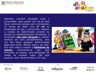 Ademais, ocorrem situações onde o
consumidor, após perder sua via da nota
fiscal, entra em contato com o fornecedor
no intuito de obter uma 2ª via ou
Declaração de que o consumidor realizou
a compra de determinado produto ou
serviço no estabelecimento Entretanto, o
fornecedor não está obrigado a realizar
nenhum dos dois procedimentos, uma
vez não haver qualquer determinação
legal para tanto. Mesmo assim, por boa-
fé e com vistas a manter a fidelidade do
cliente, recomenda-se que seja
fornecida, ao menos, uma declaração de
venda do produto (caso não seja
possível, nem viável fornecer a 2ª via).
 