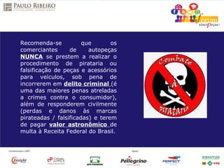 Recomenda-se que os
comerciantes de autopeças
NUNCA se prestem a realizar o
procedimento de pirataria ou
falsificação de peças e acessórios
para veículos, sob pena de
incorrerem em delito criminal (é
uma das maiores penas atreladas
a crimes contra o consumidor),
além de responderem civilmente
(perdas e danos às marcas
pirateadas / falsificadas) e terem
de pagar valor astronômico de
multa à Receita Federal do Brasil.
 