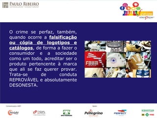 O crime se perfaz, também,
quando ocorre a falsificação
ou cópia de logotipos e
catálogos, de forma a fazer o
consumidor e a sociedade
como um todo, acreditar ser o
produto pertencente à marca
que ali se faz querer provar.
Trata-se de conduta
REPROVÁVEL e absolutamente
DESONESTA.
 