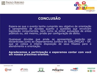 CONCLUSÃO
Espera-se que o evento tenha cumprido seu objetivo de orientação
e saneamento de dúvidas quanto a questões que envolvam
legislação consumerista, bem como se evitar autuações de entes
públicos ou, até mesmo, prisão por configuração de delito.
Quaisquer dúvidas que ainda se apresentem, poderão ser
esclarecidas junto ao Departamento Jurídico do SINCOPEÇAS – SP,
que se coloca à inteira disposição de seus filiados para o
atendimento e orientação.
Agradecemos a participação e esperamos contar com você
em nossos próximos eventos.
 