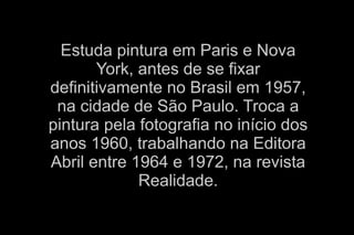 Estuda pintura em Paris e Nova 
York, antes de se fixar 
definitivamente no Brasil em 1957, 
na cidade de São Paulo. Troca a 
pintura pela fotografia no início dos 
anos 1960, trabalhando na Editora 
Abril entre 1964 e 1972, na revista 
Realidade. 
 