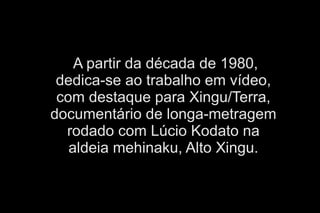 A partir da década de 1980, 
dedica-se ao trabalho em vídeo, 
com destaque para Xingu/Terra, 
documentário de longa-metragem 
rodado com Lúcio Kodato na 
aldeia mehinaku, Alto Xingu. 
 