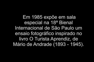 Em 1985 expõe em sala 
especial na 18ª Bienal 
Internacional de São Paulo um 
ensaio fotográfico inspirado no 
livro O Turista Aprendiz, de 
Mário de Andrade (1893 - 1945). 
 