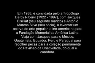 Em 1988, é convidada pelo antropólogo 
Darcy Ribeiro (1922 - 1997), com Jacques 
Bisilliat (seu segundo marido) e Antônio 
Marcos Silva (seu sócio), a levantar um 
acervo de arte popular latino-americano para 
a Fundação Memorial da América Latina. 
Viaja com Jacques para o México, 
Guatemala, Equador, Peru e Paraguai para 
recolher peças para a coleção permanente 
do Pavilhão da Criatividade, do qual é 
curadora. 
 