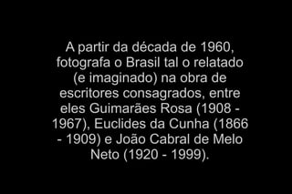 A partir da década de 1960, 
fotografa o Brasil tal o relatado 
(e imaginado) na obra de 
escritores consagrados, entre 
eles Guimarães Rosa (1908 - 
1967), Euclides da Cunha (1866 
- 1909) e João Cabral de Melo 
A partir da dÃ©cada de 1960, fotografa o Brasil tal o relatado (e imaginado) na obra de escritores consagrados, entre eles GuimarÃ£es Rosa (1908 - 1967), Euclides da 
Cunha (1866 - 1909) e JoÃ£o Cabral de Melo Neto (1920 - 1999). 
Neto (1920 - 1999). 
 