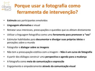 Porque usar a fotografia como ferramenta de intervenção? 
• 
Estímulo aos participantes envolvidos 
• 
Linguagem alternativa e visual 
• 
Retratar seus interesses, preocupações e questões que os afetam diretamente 
• 
Utilizar a linguagem fotográfica como uma ferramenta para promover a “voz” 
• 
Estimular habilidades para documentar e divulgar suas próprias ideias e perceções sobre o mundo 
• 
Fotografar e dialogar sobre as imagens 
• 
Não tem a preocupação estética com a imagem – Não é um curso de fotografia 
• 
A partir dos diálogos construir uma perspectiva e agenda para a mudança 
• 
A fotografia como meio de comunicação e expressão 
• 
Engajamento e empoderamento através da comunicação visual  